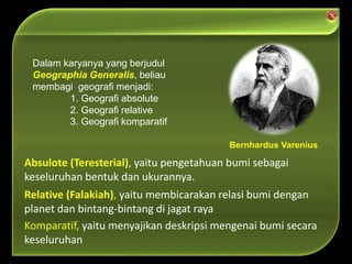 Relative (Falakiah), yaitu membicarakan relasi bumi dengan
planet dan bintang-bintang di jagat raya
Komparatif, yaitu menyajikan deskripsi mengenai bumi secara
keseluruhan
Absulote (Teresterial), yaitu pengetahuan bumi sebagai
keseluruhan bentuk dan ukurannya.
Dalam karyanya yang berjudul
Geographia Generalis, beliau
membagi geografi menjadi:
1. Geografi absolute
2. Geografi relative
3. Geografi komparatif
Bernhardus Varenius
 
