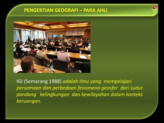 IGI (Semarang 1988) adalah ilmu yang mempelajari
persamaan dan perbedaan fenomena geosfer dari sudut
pandang kelingkungan dan kewilayahan dalam konteks
keruangan.
PENGERTIAN GEOGRAFI – PARA AHLI
 