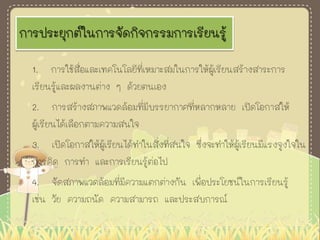 การประยุกต์ในการจัดกิจกรรมการเรียนรู้
1. การใช้สื่อและเทคโนโลยีที่เหมาะสมในการให้ผู้เรียนสร้างสาระการ
เรียนรู้และผลงานต่าง ๆ ด้วยตนเอง
2. การสร้างสภาพแวดล้อมที่มีบรรยากาศที่หลากหลาย เปิดโอกาสให้
ผู้เรียนได้เลือกตามความสนใจ
3. เปิดโอกาสให้ผู้เรียนได้ทาในสิ่งที่สนใจ ซึ่งจะทาให้ผู้เรียนมีแรงจูงใจใน
การคิด การทา และการเรียนรู้ต่อไป
4. จัดสภาพแวดล้อมที่มีความแตกต่างกัน เพื่อประโยชน์ในการเรียนรู้
เช่น วัย ความถนัด ความสามารถ และประสบการณ์
 