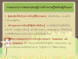 การออกแบบการสอนตามทฤษฎีการสร้างความรู้ใหม่โดยผู้เรียนเอง
1. ผู้สอนต้องให้บริบทการเรียนรู้ที่มีความหมาย เพื่อสนับสนุน แรงจูงใจ
ภายในของผู้เรียน
2. สร้างรูปแบบการเรียนรู้ให้ผู้เรียนได้เรียนรู้ จากสิ่งที่รู้แล้วไปสู่สิ่งที่ไม่รู้
คล้ายกับ ทฤษฎีการเรียนรู้ อย่างมีความหมาย ของออสซูเบล คือให้เรียนรู้
จากสิ่งที่มีประสบการณ์มาก่อนไปสู่สิ่งที่เป็นเรื่องใหม่
3. ให้เกิดความสมดุลระหว่างการเรียนรู้แบบอนุมาน (Deductive) และ
อุปมาน (Inductive) คือ เรียนจากเรื่องทั่วไปไปสู่เรื่อง เฉพาะเจาะจง และ
เรียนจากเรื่องเฉพาะหรือตัวอย่างต่างๆ ไปสู่หลักการ ให้มีอย่างสมดุล
 