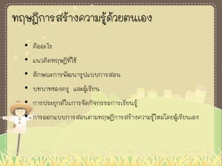 ทฤษฎีการสร้างความรู้ด้วยตนเอง
• คืออะไร
• แนวคิดทฤษฎีที่ใช้
• ลักษณะการพัฒนารูปแบบการสอน
• บทบาทของครู และผู้เรียน
• การประยุกต์ในการจัดกิจกรรมการเรียนรู้
• การออกแบบการสอนตามทฤษฎีการสร้างความรู้ใหม่โดยผู้เรียนเอง
 