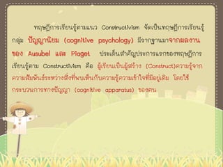 ทฤษฎีการเรียนรู้ตามแนว Constructivism จัดเป็นทฤษฎีการเรียนรู้
กลุ่ม ปัญญานิยม (cognitive psychology) มีรากฐานมาจากผลงาน
ของ Ausubel และ Piaget ประเด็นสาคัญประการแรกของทฤษฎีการ
เรียนรู้ตาม Constructivism คือ ผู้เรียนเป็นผู้สร้าง (Construct)ความรู้จาก
ความสัมพันธ์ระหว่างสิ่งที่พบเห็นกับความรู้ความเข้าใจที่มีอยู่เดิม โดยใช้
กระบวนการทางปัญญา (cognitive apparatus) ของตน
 