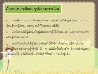 ลักษณะการพัฒนารูปแบบการสอน
1. การสอนตามแนว Constructivism เน้นความสาคัญของกระบวนการ
เรียนรู้ของผู้เรียน และความสาคัญของความรู้เดิม
2. เปิดโอกาสให้ผู้เรียนเป็นผู้แสดงความรู้ได้ด้วยตนเอง และสามารถสร้าง
ความรู้ด้วยตนเองได้
3. การเรียนรู้ต้องให้ผู้เรียนลงมือปฏิบัติจริง ค้นหาความรู้ด้วยตนเอง
เรียนรู้วิเคราะห์ต่อจนรู้จริงว่า ลึก ๆ แล้วสิ่งนั้นคืออะไร มีความสาคัญมาก
น้อยเพียงไร และศึกษาค้นคว้าให้ลึกซึ้งลงไป จนถึงรู้แจ้ง
 