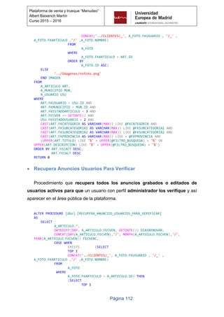 Página 112
Plataforma de venta y trueque “Menudeo”
Albert Baixench Martín
Curso 2015 – 2016
CONCAT('../CLIENTES/_', A_FOTO.FKUSUARIO , '/_' ,
A_FOTO.FKARTICULO ,'/' ,A_FOTO.NOMBRE)
FROM
A_FOTO
WHERE
A_FOTO.FKARTICULO = ART.ID
ORDER BY
A_FOTO.ID ASC)
ELSE
'../Imagenes/nofoto.png'
END IMAGEN
FROM
A_ARTICULO ART,
A_MUNICIPIO MUN,
A_USUARIO USU
WHERE
ART.FKUSUARIO = USU.ID AND
ART.FKMUNICIPIO = MUN.ID AND
ART.FKESTADOARTICULO = 3 AND
ART.FECVEN >= GETDATE() AND
USU.FKESTADOUSUARIO = 2 AND
CAST(ART.FKCATEGORIA AS VARCHAR(MAX)) LIKE @FKCATEGORIA AND
CAST(ART.FKSUBCATEGORIA1 AS VARCHAR(MAX)) LIKE @FKSUBCATEGORIA1 AND
CAST(ART.FKSUBCATEGORIA2 AS VARCHAR(MAX)) LIKE @FKSUBCATEGORIA2 AND
CAST(ART.FKPROVINCIA AS VARCHAR(MAX)) LIKE + @FKPROVINCIA AND
(UPPER(ART.TITULO) LIKE '%' + UPPER(@FILTRO_BUSQUEDA) + '%' OR
UPPER(ART.DESCRIPCION) LIKE '%' + UPPER(@FILTRO_BUSQUEDA) + '%')
ORDER BY ART.FECACT DESC,
ART.FECALT DESC
RETURN 0
 Recupera Anuncios Usuarios Para Verificar
Procedimiento que recupera todos los anuncios grabados o editados de
usuarios activos para que un usuario con perfil administrador los verifique y así
aparecer en el área pública de la plataforma.
ALTER PROCEDURE [dbo].[RECUPERA_ANUNCIOS_USUARIOS_PARA_VERIFICAR]
AS
SELECT
A_ARTICULO.*,
DATEDIFF(DAY, A_ARTICULO.FECVEN, GETDATE()) DIASRENOVAR,
CONCAT(DAY(A_ARTICULO.FECVEN),'/', MONTH(A_ARTICULO.FECVEN),'/',
YEAR(A_ARTICULO.FECVEN)) FECVENC,
CASE WHEN
EXISTS (SELECT
TOP 1
CONCAT('../CLIENTES/_', A_FOTO.FKUSUARIO , '/_' ,
A_FOTO.FKARTICULO ,'/' ,A_FOTO.NOMBRE)
FROM
A_FOTO
WHERE
A_FOTO.FKARTICULO = A_ARTICULO.ID) THEN
(SELECT
TOP 1
 