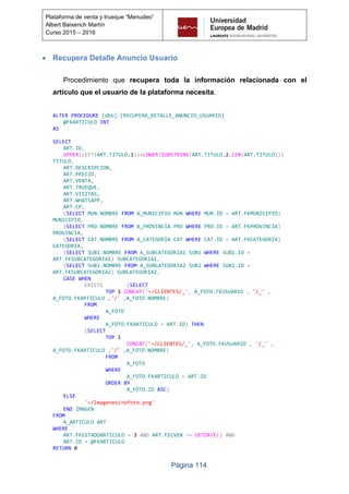 Página 114
Plataforma de venta y trueque “Menudeo”
Albert Baixench Martín
Curso 2015 – 2016
 Recupera Detalle Anuncio Usuario
Procedimiento que recupera toda la información relacionada con el
artículo que el usuario de la plataforma necesita.
ALTER PROCEDURE [dbo].[RECUPERA_DETALLE_ANUNCIO_USUARIO]
@FKARTICULO INT
AS
SELECT
ART.ID,
UPPER(LEFT(ART.TITULO,1))+LOWER(SUBSTRING(ART.TITULO,2,LEN(ART.TITULO)))
TITULO,
ART.DESCRIPCION,
ART.PRECIO,
ART.VENTA,
ART.TRUEQUE,
ART.VISITAS,
ART.WHATSAPP,
ART.CP,
(SELECT MUN.NOMBRE FROM A_MUNICIPIO MUN WHERE MUN.ID = ART.FKMUNICIPIO)
MUNICIPIO,
(SELECT PRO.NOMBRE FROM A_PROVINCIA PRO WHERE PRO.ID = ART.FKPROVINCIA)
PROVINCIA,
(SELECT CAT.NOMBRE FROM A_CATEGORIA CAT WHERE CAT.ID = ART.FKCATEGORIA)
CATEGORIA,
(SELECT SUB1.NOMBRE FROM A_SUBCATEGORIA1 SUB1 WHERE SUB1.ID =
ART.FKSUBCATEGORIA1) SUBCATEGORIA1,
(SELECT SUB2.NOMBRE FROM A_SUBCATEGORIA2 SUB2 WHERE SUB2.ID =
ART.FKSUBCATEGORIA2) SUBCATEGORIA2,
CASE WHEN
EXISTS (SELECT
TOP 1 CONCAT('~/CLIENTES/_', A_FOTO.FKUSUARIO , '/_' ,
A_FOTO.FKARTICULO ,'/' ,A_FOTO.NOMBRE)
FROM
A_FOTO
WHERE
A_FOTO.FKARTICULO = ART.ID) THEN
(SELECT
TOP 1
CONCAT('~/CLIENTES/_', A_FOTO.FKUSUARIO , '/_' ,
A_FOTO.FKARTICULO ,'/' ,A_FOTO.NOMBRE)
FROM
A_FOTO
WHERE
A_FOTO.FKARTICULO = ART.ID
ORDER BY
A_FOTO.ID ASC)
ELSE
'~/Imagenes/nofoto.png'
END IMAGEN
FROM
A_ARTICULO ART
WHERE
ART.FKESTADOARTICULO = 3 AND ART.FECVEN >= GETDATE() AND
ART.ID = @FKARTICULO
RETURN 0
 
