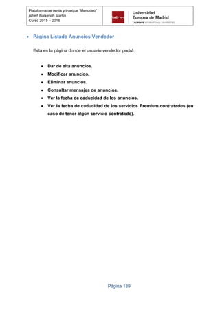Página 139
Plataforma de venta y trueque “Menudeo”
Albert Baixench Martín
Curso 2015 – 2016
 Página Listado Anuncios Vendedor
Esta es la página donde el usuario vendedor podrá:
 Dar de alta anuncios.
 Modificar anuncios.
 Eliminar anuncios.
 Consultar mensajes de anuncios.
 Ver la fecha de caducidad de los anuncios.
 Ver la fecha de caducidad de los servicios Premium contratados (en
caso de tener algún servicio contratado).
 