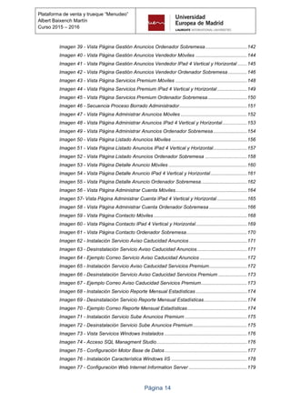 Página 14
Plataforma de venta y trueque “Menudeo”
Albert Baixench Martín
Curso 2015 – 2016
Imagen 39 - Vista Página Gestión Anuncios Ordenador Sobremesa...............................142
Imagen 40 - Vista Página Gestión Anuncios Vendedor Móviles ......................................144
Imagen 41 - Vista Página Gestión Anuncios Vendedor IPad 4 Vertical y Horizontal .......145
Imagen 42 - Vista Página Gestión Anuncios Vendedor Ordenador Sobremesa..............146
Imagen 43 - Vista Página Servicios Premium Móviles .....................................................148
Imagen 44 - Vista Página Servicios Premium IPad 4 Vertical y Horizontal ......................149
Imagen 45 - Vista Página Servicios Premium Ordenador Sobremesa.............................150
Imagen 46 - Secuencia Proceso Borrado Administrador..................................................151
Imagen 47 - Vista Página Administrar Anuncios Móviles .................................................152
Imagen 48 - Vista Página Administrar Anuncios IPad 4 Vertical y Horizontal..................153
Imagen 49 - Vista Página Administrar Anuncios Ordenador Sobremesa.........................154
Imagen 50 - Vista Página Listado Anuncios Móviles ........................................................156
Imagen 51 - Vista Página Listado Anuncios IPad 4 Vertical y Horizontal.........................157
Imagen 52 - Vista Página Listado Anuncios Ordenador Sobremesa ...............................158
Imagen 53 - Vista Página Detalle Anuncio Móviles ..........................................................160
Imagen 54 - Vista Página Detalle Anuncio IPad 4 Vertical y Horizontal...........................161
Imagen 55 - Vista Página Detalle Anuncio Ordenador Sobremesa..................................162
Imagen 56 - Vista Página Administrar Cuenta Móviles.....................................................164
Imagen 57- Vista Página Administrar Cuenta IPad 4 Vertical y Horizontal ......................165
Imagen 58 - Vista Página Administrar Cuenta Ordenador Sobremesa ............................166
Imagen 59 - Vista Página Contacto Móviles .....................................................................168
Imagen 60 - Vista Página Contacto IPad 4 Vertical y Horizontal......................................169
Imagen 61 - Vista Página Contacto Ordenador Sobremesa.............................................170
Imagen 62 - Instalación Servicio Aviso Caducidad Anuncios...........................................171
Imagen 63 - Desinstalación Servicio Aviso Caducidad Anuncios.....................................171
Imagen 64 - Ejemplo Correo Servicio Aviso Caducidad Anuncios ...................................172
Imagen 65 - Instalación Servicio Aviso Caducidad Servicios Premium............................172
Imagen 66 - Desinstalación Servicio Aviso Caducidad Servicios Premium .....................173
Imagen 67 - Ejemplo Correo Aviso Caducidad Servicios Premium..................................173
Imagen 68 - Instalación Servicio Reporte Mensual Estadísticas......................................174
Imagen 69 - Desinstalación Servicio Reporte Mensual Estadísticas................................174
Imagen 70 - Ejemplo Correo Reporte Mensual Estadísticas............................................174
Imagen 71 - Instalación Servicio Sube Anuncios Premium ..............................................175
Imagen 72 - Desinstalación Servicio Sube Anuncios Premium........................................175
Imagen 73 - Vista Servicios Windows Instalados .............................................................176
Imagen 74 - Acceso SQL Managment Studio...................................................................176
Imagen 75 - Configuración Motor Base de Datos.............................................................177
Imagen 76 - Instalación Característica Windows IIS ........................................................178
Imagen 77 - Configuración Web Internet Information Server ...........................................179
 