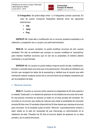 Página 46
Plataforma de venta y trueque “Menudeo”
Albert Baixench Martín
Curso 2015 – 2016
13.Fotografías: Se podrá elegir entre 1 y 4 fotografías (campo opcional). En
caso de querer incorporar fotografías deberán tener las siguientes
extensiones:
 Jpg
 Jpeg
 Png
ESPECIF-14: Cada alta o modificación de un anuncio quedará supeditado a la
validación y aceptación de un usuario con perfil administrador.
REQ-10: Un usuario vendedor no podrá modificar anuncios de otro usuario
vendedor. Por ello se controlará que aunque un usuario modifique la “querystring”
para intentar modificar anuncios que no son de su propiedad, el sistema deberá
controlarlo y no permitírselo.
ESPECIF-15: Un usuario no podrá realizar ninguna acción de alta, modificación,
borrado o consulta sobre anuncios que no le pertenezcan. Para ellos se habilitará una
función que recogerá los datos de la querystring y validará que el usuario que está
intentando realizar cualquier acción de un anuncio tiene los privilegios necesarios por
ser el propietario de éste.
 Renovar anuncio
REQ-11: Cuando un anuncio activo alcance la antigüedad de 90 días pasará a
un estado “Caducado” y no deberá de aparecer en los listados de anuncios de la web.
En ese preciso momento se activará un botón en el área privada del vendedor. En
concreto en el anuncio que acaba de caducar para darle la posibilidad de renovarlo
durante 90 días más. El vendedor dispondrá de 30 días desde que caduque el anuncio
para renovarlo. Si el vendedor pulsa el botón “Renovar” automáticamente volverá a
estar visible en la web sin necesidad de que intervenga un administrador en la
validación de éste. Pasados los 30 días el anuncio dejará de aparecer en su área
privada y ya no podrá renovarse.
 