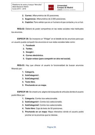Página 58
Plataforma de venta y trueque “Menudeo”
Albert Baixench Martín
Curso 2015 – 2016
2. Correo: Alfanumérico de 50 posiciones.
3. Sugerencia: Alfanumérico de 2.000 posiciones.
4. Captcha: Para validar que es un humano el que contacta y no un bot.
REQ-32: Deberá de poder compartirse en las redes sociales más habituales
los anuncios.
ESPECIF-39: Se incorpora un “Widget” en el detalle de los anuncios para que
un usuario pueda compartir los anuncios en sus redes sociales tales como:
1. Facebook
2. Twitter.
3. Google+.
4. Correo electrónico.
5. Copiar enlace (para compartir en otra red social).
REQ-33: Hay que ofrecer al usuario la funcionalidad de buscar anuncios
filtrando por:
1. Categoría.
2. SubCategoria1.
3. SubCategoria2.
4. Texto libre.
5. Pinchando en un mapa.
ESPECIF-40: Se creará una página de búsqueda de artículos donde el usuario
podrá filtrar por:
1. Categoría: Combo box seleccionable.
2. SubCategoria1: Combo box seleccionable.
3. SubCategoria2: Combo box seleccionable.
4. Texto libre: Caja de texto de 50 posiciones.
5. Pinchando en un mapa: Mapa interactivo donde el usuario podrá
pinchar en la provincia que le interese.
 