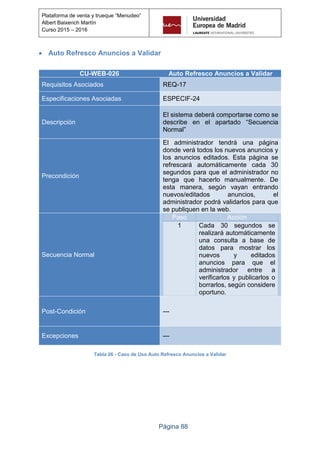 Página 88
Plataforma de venta y trueque “Menudeo”
Albert Baixench Martín
Curso 2015 – 2016
 Auto Refresco Anuncios a Validar
CU-WEB-026 Auto Refresco Anuncios a Validar
Requisitos Asociados REQ-17
Especificaciones Asociadas ESPECIF-24
Descripción
El sistema deberá comportarse como se
describe en el apartado “Secuencia
Normal”
Precondición
El administrador tendrá una página
donde verá todos los nuevos anuncios y
los anuncios editados. Esta página se
refrescará automáticamente cada 30
segundos para que el administrador no
tenga que hacerlo manualmente. De
esta manera, según vayan entrando
nuevos/editados anuncios, el
administrador podrá validarlos para que
se publiquen en la web.
Secuencia Normal
Paso Acción
1 Cada 30 segundos se
realizará automáticamente
una consulta a base de
datos para mostrar los
nuevos y editados
anuncios para que el
administrador entre a
verificarlos y publicarlos o
borrarlos, según considere
oportuno.
Post-Condición ---
Excepciones ---
Tabla 26 - Caso de Uso Auto Refresco Anuncios a Validar
 