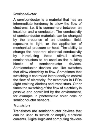 Semiconductor
A semiconductor is a material that has an
intermediate tendency to allow the flow of
electrons, i.e. it is somewhere between an
insulator and a conductor. The conductivity
of semiconductor materials can be changed
by the presence of an electrical field,
exposure to light, or the application of
mechanical pressure or heat. The ability to
change the apparent electrical conductivity
by introducing these stimuli allows
semiconductors to be used as the building
blocks of semiconductor devices.
Semiconductor devices are like switches
that allow electricity to flow. Sometimes that
switching is controlled intentionally to control
the flow of electricity, for examples in LEDs
(light emitting diodes) and transistors. Other
times the switching of the flow of electricity is
passive and controlled by the environment,
for example in photovoltaic solar cells or
semiconductor sensors.
Transistors
Transistors are semiconductor devices that
can be used to switch or amplify electrical
currents. Digital logic and computing devices
 