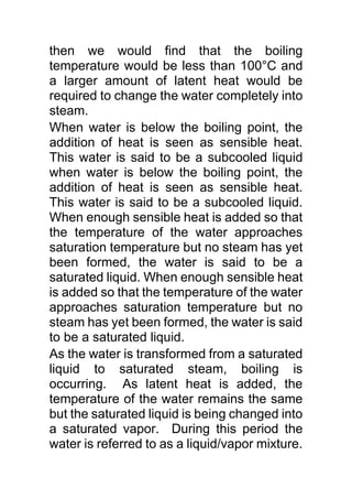 then we would find that the boiling
temperature would be less than 100°C and
a larger amount of latent heat would be
required to change the water completely into
steam.
When water is below the boiling point, the
addition of heat is seen as sensible heat.
This water is said to be a subcooled liquid
when water is below the boiling point, the
addition of heat is seen as sensible heat.
This water is said to be a subcooled liquid.
When enough sensible heat is added so that
the temperature of the water approaches
saturation temperature but no steam has yet
been formed, the water is said to be a
saturated liquid. When enough sensible heat
is added so that the temperature of the water
approaches saturation temperature but no
steam has yet been formed, the water is said
to be a saturated liquid.
As the water is transformed from a saturated
liquid to saturated steam, boiling is
occurring. As latent heat is added, the
temperature of the water remains the same
but the saturated liquid is being changed into
a saturated vapor. During this period the
water is referred to as a liquid/vapor mixture.
 