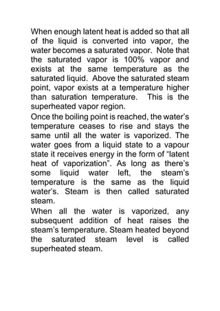 When enough latent heat is added so that all
of the liquid is converted into vapor, the
water becomes a saturated vapor. Note that
the saturated vapor is 100% vapor and
exists at the same temperature as the
saturated liquid. Above the saturated steam
point, vapor exists at a temperature higher
than saturation temperature. This is the
superheated vapor region.
Once the boiling point is reached, the water’s
temperature ceases to rise and stays the
same until all the water is vaporized. The
water goes from a liquid state to a vapour
state it receives energy in the form of “latent
heat of vaporization”. As long as there’s
some liquid water left, the steam’s
temperature is the same as the liquid
water’s. Steam is then called saturated
steam.
When all the water is vaporized, any
subsequent addition of heat raises the
steam’s temperature. Steam heated beyond
the saturated steam level is called
superheated steam.
 