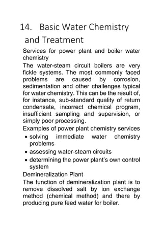 14. Basic Water Chemistry
and Treatment
Services for power plant and boiler water
chemistry
The water-steam circuit boilers are very
fickle systems. The most commonly faced
problems are caused by corrosion,
sedimentation and other challenges typical
for water chemistry. This can be the result of,
for instance, sub-standard quality of return
condensate, incorrect chemical program,
insufficient sampling and supervision, or
simply poor processing.
Examples of power plant chemistry services
 solving immediate water chemistry
problems
 assessing water-steam circuits
 determining the power plant’s own control
system
Demineralization Plant
The function of demineralization plant is to
remove dissolved salt by ion exchange
method (chemical method) and there by
producing pure feed water for boiler.
 