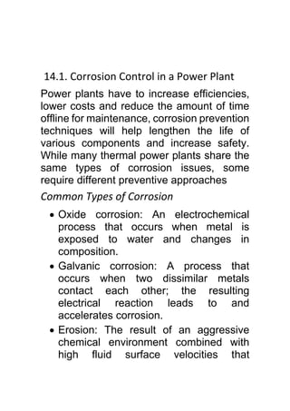 14.1. Corrosion Control in a Power Plant
Power plants have to increase efficiencies,
lower costs and reduce the amount of time
offline for maintenance, corrosion prevention
techniques will help lengthen the life of
various components and increase safety.
While many thermal power plants share the
same types of corrosion issues, some
require different preventive approaches
Common Types of Corrosion
 Oxide corrosion: An electrochemical
process that occurs when metal is
exposed to water and changes in
composition.
 Galvanic corrosion: A process that
occurs when two dissimilar metals
contact each other; the resulting
electrical reaction leads to and
accelerates corrosion.
 Erosion: The result of an aggressive
chemical environment combined with
high fluid surface velocities that
 