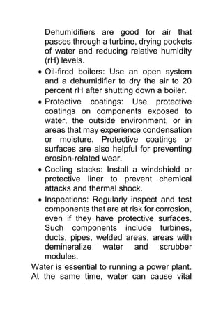 Dehumidifiers are good for air that
passes through a turbine, drying pockets
of water and reducing relative humidity
(rH) levels.
 Oil-fired boilers: Use an open system
and a dehumidifier to dry the air to 20
percent rH after shutting down a boiler.
 Protective coatings: Use protective
coatings on components exposed to
water, the outside environment, or in
areas that may experience condensation
or moisture. Protective coatings or
surfaces are also helpful for preventing
erosion-related wear.
 Cooling stacks: Install a windshield or
protective liner to prevent chemical
attacks and thermal shock.
 Inspections: Regularly inspect and test
components that are at risk for corrosion,
even if they have protective surfaces.
Such components include turbines,
ducts, pipes, welded areas, areas with
demineralize water and scrubber
modules.
Water is essential to running a power plant.
At the same time, water can cause vital
 