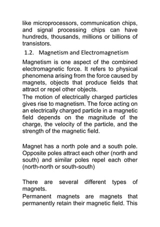like microprocessors, communication chips,
and signal processing chips can have
hundreds, thousands, millions or billions of
transistors.
1.2. Magnetism and Electromagnetism
Magnetism is one aspect of the combined
electromagnetic force. It refers to physical
phenomena arising from the force caused by
magnets, objects that produce fields that
attract or repel other objects.
The motion of electrically charged particles
gives rise to magnetism. The force acting on
an electrically charged particle in a magnetic
field depends on the magnitude of the
charge, the velocity of the particle, and the
strength of the magnetic field.
Magnet has a north pole and a south pole.
Opposite poles attract each other (north and
south) and similar poles repel each other
(north-north or south-south)
There are several different types of
magnets.
Permanent magnets are magnets that
permanently retain their magnetic field. This
 