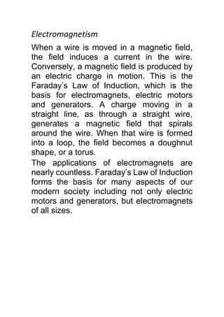 Electromagnetism
When a wire is moved in a magnetic field,
the field induces a current in the wire.
Conversely, a magnetic field is produced by
an electric charge in motion. This is the
Faraday’s Law of Induction, which is the
basis for electromagnets, electric motors
and generators. A charge moving in a
straight line, as through a straight wire,
generates a magnetic field that spirals
around the wire. When that wire is formed
into a loop, the field becomes a doughnut
shape, or a torus.
The applications of electromagnets are
nearly countless. Faraday’s Law of Induction
forms the basis for many aspects of our
modern society including not only electric
motors and generators, but electromagnets
of all sizes.
 