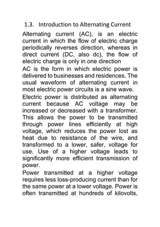 1.3. Introduction to Alternating Current
Alternating current (AC), is an electric
current in which the flow of electric charge
periodically reverses direction, whereas in
direct current (DC, also dc), the flow of
electric charge is only in one direction
AC is the form in which electric power is
delivered to businesses and residences. The
usual waveform of alternating current in
most electric power circuits is a sine wave.
Electric power is distributed as alternating
current because AC voltage may be
increased or decreased with a transformer.
This allows the power to be transmitted
through power lines efficiently at high
voltage, which reduces the power lost as
heat due to resistance of the wire, and
transformed to a lower, safer, voltage for
use. Use of a higher voltage leads to
significantly more efficient transmission of
power.
Power transmitted at a higher voltage
requires less loss-producing current than for
the same power at a lower voltage. Power is
often transmitted at hundreds of kilovolts,
 
