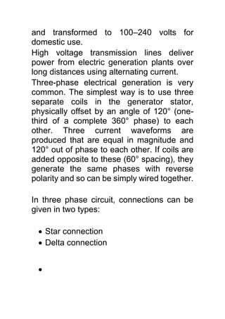 and transformed to 100–240 volts for
domestic use.
High voltage transmission lines deliver
power from electric generation plants over
long distances using alternating current.
Three-phase electrical generation is very
common. The simplest way is to use three
separate coils in the generator stator,
physically offset by an angle of 120° (one-
third of a complete 360° phase) to each
other. Three current waveforms are
produced that are equal in magnitude and
120° out of phase to each other. If coils are
added opposite to these (60° spacing), they
generate the same phases with reverse
polarity and so can be simply wired together.
In three phase circuit, connections can be
given in two types:
 Star connection
 Delta connection

 