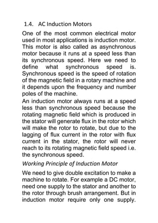 1.4. AC Induction Motors
One of the most common electrical motor
used in most applications is induction motor.
This motor is also called as asynchronous
motor because it runs at a speed less than
its synchronous speed. Here we need to
define what synchronous speed is.
Synchronous speed is the speed of rotation
of the magnetic field in a rotary machine and
it depends upon the frequency and number
poles of the machine.
An induction motor always runs at a speed
less than synchronous speed because the
rotating magnetic field which is produced in
the stator will generate flux in the rotor which
will make the rotor to rotate, but due to the
lagging of flux current in the rotor with flux
current in the stator, the rotor will never
reach to its rotating magnetic field speed i.e.
the synchronous speed.
Working Principle of Induction Motor
We need to give double excitation to make a
machine to rotate. For example a DC motor,
need one supply to the stator and another to
the rotor through brush arrangement. But in
induction motor require only one supply.
 