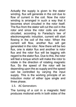 Actually the supply is given to the stator
winding, flux will generate in the coil due to
flow of current in the coil. Now the rotor
winding is arranged in such a way that it
becomes short circuited in the rotor itself.
The flux from the stator will cut the coil in the
rotor and since the rotor coils are short
circuited, according to Faraday's law of
electromagnetic induction, current will start
flowing in the coil of the rotor. When the
current will flow, another flux will get
generated in the rotor. Now there will be two
flux, one is stator flux and another is rotor
flux and the rotor flux will be lagging wth
regard to the stator flux. Due to this, the rotor
will feel a torque which will make the rotor to
rotate in the direction of rotating magnetic
flux. So the speed of the rotor will be
depending upon the ac supply and the speed
can be controlled by varying the input
supply. This is the working principle of an
induction motor of either type single and
three phase.
1.5. AC Generators
The turning of a coil in a magnetic field
produces motional emfs in both sides of the
 