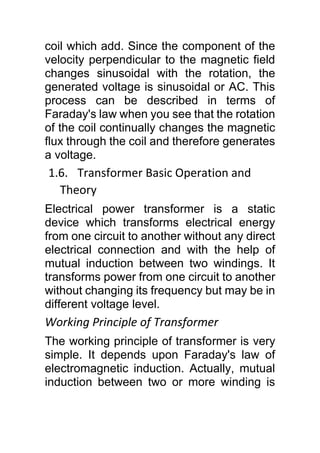 coil which add. Since the component of the
velocity perpendicular to the magnetic field
changes sinusoidal with the rotation, the
generated voltage is sinusoidal or AC. This
process can be described in terms of
Faraday's law when you see that the rotation
of the coil continually changes the magnetic
flux through the coil and therefore generates
a voltage.
1.6. Transformer Basic Operation and
Theory
Electrical power transformer is a static
device which transforms electrical energy
from one circuit to another without any direct
electrical connection and with the help of
mutual induction between two windings. It
transforms power from one circuit to another
without changing its frequency but may be in
different voltage level.
Working Principle of Transformer
The working principle of transformer is very
simple. It depends upon Faraday's law of
electromagnetic induction. Actually, mutual
induction between two or more winding is
 