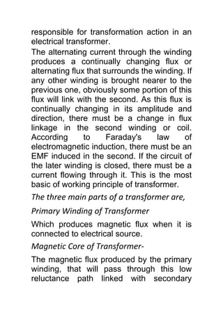 responsible for transformation action in an
electrical transformer.
The alternating current through the winding
produces a continually changing flux or
alternating flux that surrounds the winding. If
any other winding is brought nearer to the
previous one, obviously some portion of this
flux will link with the second. As this flux is
continually changing in its amplitude and
direction, there must be a change in flux
linkage in the second winding or coil.
According to Faraday's law of
electromagnetic induction, there must be an
EMF induced in the second. If the circuit of
the later winding is closed, there must be a
current flowing through it. This is the most
basic of working principle of transformer.
The three main parts of a transformer are,
Primary Winding of Transformer
Which produces magnetic flux when it is
connected to electrical source.
Magnetic Core of Transformer-
The magnetic flux produced by the primary
winding, that will pass through this low
reluctance path linked with secondary
 