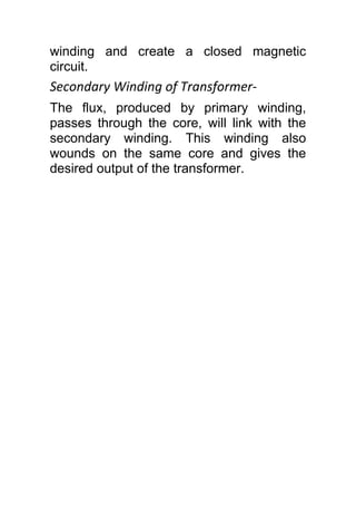 winding and create a closed magnetic
circuit.
Secondary Winding of Transformer-
The flux, produced by primary winding,
passes through the core, will link with the
secondary winding. This winding also
wounds on the same core and gives the
desired output of the transformer.
 