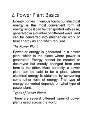 2. Power Plant Basics
Energy comes in various forms but electrical
energy is the most convenient form of
energy since it can be transported with ease,
generated in a number of different ways, and
can be converted into mechanical work or
heat energy as and when required.
The Power Plant
Power or energy is generated in a power
plant which is the place where power is
generated .Energy cannot be created or
destroyed but merely changed from one
form to the other. More correctly, a power
plant can be said to be a place where
electrical energy is obtained by converting
some other form of energy. The type of
energy converted depends on what type of
power plant.
Types of Power Plants
There are several different types of power
plants used across the world
 