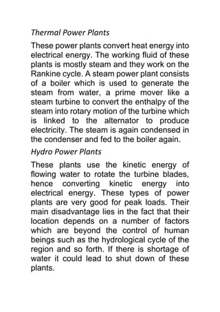Thermal Power Plants
These power plants convert heat energy into
electrical energy. The working fluid of these
plants is mostly steam and they work on the
Rankine cycle. A steam power plant consists
of a boiler which is used to generate the
steam from water, a prime mover like a
steam turbine to convert the enthalpy of the
steam into rotary motion of the turbine which
is linked to the alternator to produce
electricity. The steam is again condensed in
the condenser and fed to the boiler again.
Hydro Power Plants
These plants use the kinetic energy of
flowing water to rotate the turbine blades,
hence converting kinetic energy into
electrical energy. These types of power
plants are very good for peak loads. Their
main disadvantage lies in the fact that their
location depends on a number of factors
which are beyond the control of human
beings such as the hydrological cycle of the
region and so forth. If there is shortage of
water it could lead to shut down of these
plants.
 