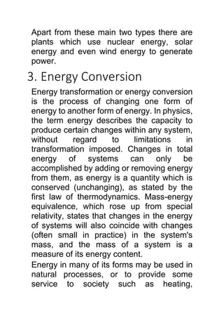 Apart from these main two types there are
plants which use nuclear energy, solar
energy and even wind energy to generate
power.
3. Energy Conversion
Energy transformation or energy conversion
is the process of changing one form of
energy to another form of energy. In physics,
the term energy describes the capacity to
produce certain changes within any system,
without regard to limitations in
transformation imposed. Changes in total
energy of systems can only be
accomplished by adding or removing energy
from them, as energy is a quantity which is
conserved (unchanging), as stated by the
first law of thermodynamics. Mass-energy
equivalence, which rose up from special
relativity, states that changes in the energy
of systems will also coincide with changes
(often small in practice) in the system's
mass, and the mass of a system is a
measure of its energy content.
Energy in many of its forms may be used in
natural processes, or to provide some
service to society such as heating,
 
