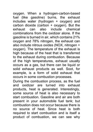 oxygen. When a hydrogen-carbon-based
fuel (like gasoline) burns, the exhaust
includes water (hydrogen + oxygen) and
carbon dioxide (carbon + oxygen). But the
exhaust can also include chemical
combinations from the oxidizer alone. If the
gasoline is burned in air, which contains 21%
oxygen and 78% nitrogen, the exhaust can
also include nitrous oxides (NOX, nitrogen +
oxygen). The temperature of the exhaust is
high because of the heat that is transferred
to the exhaust during combustion. Because
of the high temperatures, exhaust usually
occurs as a gas, but there can be liquid or
solid exhaust products as well. Soot, for
example, is a form of solid exhaust that
occurs in some combustion processes.
During the combustion process, as the fuel
and oxidizer are turned into exhaust
products, heat is generated. Interestingly,
some source of heat is also necessary to
start combustion. Gasoline and air are both
present in your automobile fuel tank; but
combustion does not occur because there is
no source of heat. Since heat is both
required to start combustion and is itself a
product of combustion, we can see why
 