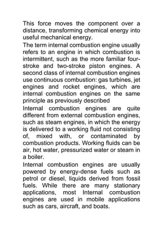 This force moves the component over a
distance, transforming chemical energy into
useful mechanical energy.
The term internal combustion engine usually
refers to an engine in which combustion is
intermittent, such as the more familiar four-
stroke and two-stroke piston engines. A
second class of internal combustion engines
use continuous combustion: gas turbines, jet
engines and rocket engines, which are
internal combustion engines on the same
principle as previously described
Internal combustion engines are quite
different from external combustion engines,
such as steam engines, in which the energy
is delivered to a working fluid not consisting
of, mixed with, or contaminated by
combustion products. Working fluids can be
air, hot water, pressurized water or steam in
a boiler.
Internal combustion engines are usually
powered by energy-dense fuels such as
petrol or diesel, liquids derived from fossil
fuels. While there are many stationary
applications, most Internal combustion
engines are used in mobile applications
such as cars, aircraft, and boats.
 