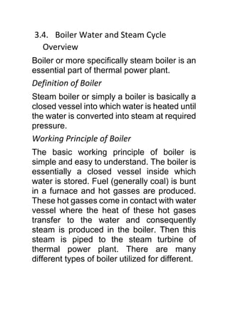 3.4. Boiler Water and Steam Cycle
Overview
Boiler or more specifically steam boiler is an
essential part of thermal power plant.
Definition of Boiler
Steam boiler or simply a boiler is basically a
closed vessel into which water is heated until
the water is converted into steam at required
pressure.
Working Principle of Boiler
The basic working principle of boiler is
simple and easy to understand. The boiler is
essentially a closed vessel inside which
water is stored. Fuel (generally coal) is bunt
in a furnace and hot gasses are produced.
These hot gasses come in contact with water
vessel where the heat of these hot gases
transfer to the water and consequently
steam is produced in the boiler. Then this
steam is piped to the steam turbine of
thermal power plant. There are many
different types of boiler utilized for different.
 