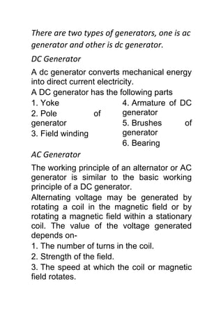 There are two types of generators, one is ac
generator and other is dc generator.
DC Generator
A dc generator converts mechanical energy
into direct current electricity.
A DC generator has the following parts
1. Yoke
2. Pole of
generator
3. Field winding
4. Armature of DC
generator
5. Brushes of
generator
6. Bearing
AC Generator
The working principle of an alternator or AC
generator is similar to the basic working
principle of a DC generator.
Alternating voltage may be generated by
rotating a coil in the magnetic field or by
rotating a magnetic field within a stationary
coil. The value of the voltage generated
depends on-
1. The number of turns in the coil.
2. Strength of the field.
3. The speed at which the coil or magnetic
field rotates.
 