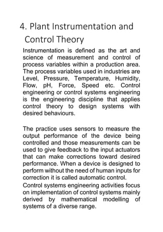 4. Plant Instrumentation and
Control Theory
Instrumentation is defined as the art and
science of measurement and control of
process variables within a production area.
The process variables used in industries are
Level, Pressure, Temperature, Humidity,
Flow, pH, Force, Speed etc. Control
engineering or control systems engineering
is the engineering discipline that applies
control theory to design systems with
desired behaviours.
The practice uses sensors to measure the
output performance of the device being
controlled and those measurements can be
used to give feedback to the input actuators
that can make corrections toward desired
performance. When a device is designed to
perform without the need of human inputs for
correction it is called automatic control.
Control systems engineering activities focus
on implementation of control systems mainly
derived by mathematical modelling of
systems of a diverse range.
 