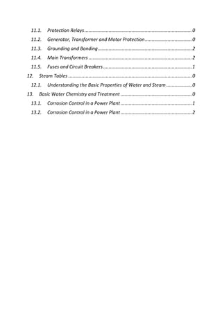 11.1. Protection Relays................................................................................0
11.2. Generator, Transformer and Motor Protection...................................0
11.3. Grounding and Bonding......................................................................2
11.4. Main Transformers .............................................................................2
11.5. Fuses and Circuit Breakers..................................................................1
12. Steam Tables ............................................................................................0
12.1. Understanding the Basic Properties of Water and Steam ...................0
13. Basic Water Chemistry and Treatment .....................................................0
13.1. Corrosion Control in a Power Plant .....................................................1
13.2. Corrosion Control in a Power Plant .....................................................2
 