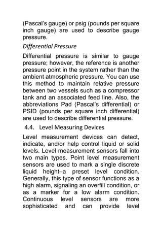 (Pascal’s gauge) or psig (pounds per square
inch gauge) are used to describe gauge
pressure.
Differential Pressure
Differential pressure is similar to gauge
pressure; however, the reference is another
pressure point in the system rather than the
ambient atmospheric pressure. You can use
this method to maintain relative pressure
between two vessels such as a compressor
tank and an associated feed line. Also, the
abbreviations Pad (Pascal’s differential) or
PSID (pounds per square inch differential)
are used to describe differential pressure.
4.4. Level Measuring Devices
Level measurement devices can detect,
indicate, and/or help control liquid or solid
levels. Level measurement sensors fall into
two main types. Point level measurement
sensors are used to mark a single discrete
liquid height–a preset level condition.
Generally, this type of sensor functions as a
high alarm, signaling an overfill condition, or
as a marker for a low alarm condition.
Continuous level sensors are more
sophisticated and can provide level
 