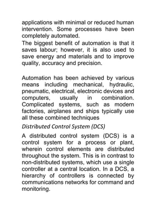 applications with minimal or reduced human
intervention. Some processes have been
completely automated.
The biggest benefit of automation is that it
saves labour; however, it is also used to
save energy and materials and to improve
quality, accuracy and precision.
Automation has been achieved by various
means including mechanical, hydraulic,
pneumatic, electrical, electronic devices and
computers, usually in combination.
Complicated systems, such as modern
factories, airplanes and ships typically use
all these combined techniques
Distributed Control System (DCS)
A distributed control system (DCS) is a
control system for a process or plant,
wherein control elements are distributed
throughout the system. This is in contrast to
non-distributed systems, which use a single
controller at a central location. In a DCS, a
hierarchy of controllers is connected by
communications networks for command and
monitoring.
 