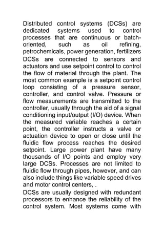 Distributed control systems (DCSs) are
dedicated systems used to control
processes that are continuous or batch-
oriented, such as oil refining,
petrochemicals, power generation, fertilizers
DCSs are connected to sensors and
actuators and use setpoint control to control
the flow of material through the plant. The
most common example is a setpoint control
loop consisting of a pressure sensor,
controller, and control valve. Pressure or
flow measurements are transmitted to the
controller, usually through the aid of a signal
conditioning input/output (I/O) device. When
the measured variable reaches a certain
point, the controller instructs a valve or
actuation device to open or close until the
fluidic flow process reaches the desired
setpoint. Large power plant have many
thousands of I/O points and employ very
large DCSs. Processes are not limited to
fluidic flow through pipes, however, and can
also include things like variable speed drives
and motor control centers, .
DCSs are usually designed with redundant
processors to enhance the reliability of the
control system. Most systems come with
 