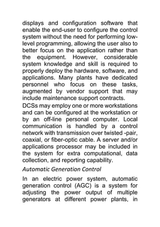 displays and configuration software that
enable the end-user to configure the control
system without the need for performing low-
level programming, allowing the user also to
better focus on the application rather than
the equipment. However, considerable
system knowledge and skill is required to
properly deploy the hardware, software, and
applications. Many plants have dedicated
personnel who focus on these tasks,
augmented by vendor support that may
include maintenance support contracts.
DCSs may employ one or more workstations
and can be configured at the workstation or
by an off-line personal computer. Local
communication is handled by a control
network with transmission over twisted -pair,
coaxial, or fiber-optic cable. A server and/or
applications processor may be included in
the system for extra computational, data
collection, and reporting capability.
Automatic Generation Control
In an electric power system, automatic
generation control (AGC) is a system for
adjusting the power output of multiple
generators at different power plants, in
 