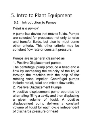 5. Intro to Plant Equipment
5.1. Introduction to Pumps
What is a pump?
A pump is a device that moves fluids. Pumps
are selected for processes not only to raise
and transfer fluids, but also to meet some
other criteria. This other criteria may be
constant flow rate or constant pressure.
Pumps are in general classified as
1. Positive Displacement pumps
The centrifugal pump produce a head and a
flow by increasing the velocity of the liquid
through the machine with the help of the
rotating vane impeller. Centrifugal pumps
include radial, axial and mixed flow units.
2. Positive Displacement Pumps
A positive displacement pump operates by
alternating filling a cavity and then displacing
a given volume of liquid. A positive
displacement pump delivers a constant
volume of liquid for each cycle independent
of discharge pressure or head
 