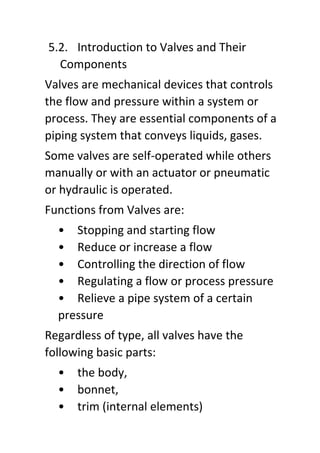 5.2. Introduction to Valves and Their
Components
Valves are mechanical devices that controls
the flow and pressure within a system or
process. They are essential components of a
piping system that conveys liquids, gases.
Some valves are self-operated while others
manually or with an actuator or pneumatic
or hydraulic is operated.
Functions from Valves are:
• Stopping and starting flow
• Reduce or increase a flow
• Controlling the direction of flow
• Regulating a flow or process pressure
• Relieve a pipe system of a certain
pressure
Regardless of type, all valves have the
following basic parts:
• the body,
• bonnet,
• trim (internal elements)
 