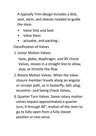 A typically Trim design includes a disk,
seat, stem, and sleeves needed to guide
the stem.
• Valve Disk and Seat
• Valve Stem
• actuator, and packing.:
Classification of Valves
1. Linear Motion Valves.
Gate, globe, diaphragm, and lift Check
Valves, moves in a straight line to allow,
stop, or throttle the flow.
2. Rotary Motion Valves. When the valve-
closure member travels along an angular
or circular path, as in butterfly, ball, plug,
eccentric- and Swing Check Valves,
3. Quarter Turn Valves. Some rotary motion
valves require approximately a quarter
turn, 0 through 90°, motion of the stem to
go to fully open from a fully closed
position or vice versa.
 