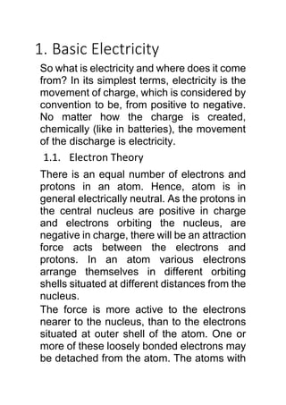 1. Basic Electricity
So what is electricity and where does it come
from? In its simplest terms, electricity is the
movement of charge, which is considered by
convention to be, from positive to negative.
No matter how the charge is created,
chemically (like in batteries), the movement
of the discharge is electricity.
1.1. Electron Theory
There is an equal number of electrons and
protons in an atom. Hence, atom is in
general electrically neutral. As the protons in
the central nucleus are positive in charge
and electrons orbiting the nucleus, are
negative in charge, there will be an attraction
force acts between the electrons and
protons. In an atom various electrons
arrange themselves in different orbiting
shells situated at different distances from the
nucleus.
The force is more active to the electrons
nearer to the nucleus, than to the electrons
situated at outer shell of the atom. One or
more of these loosely bonded electrons may
be detached from the atom. The atoms with
 