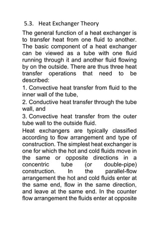 5.3. Heat Exchanger Theory
The general function of a heat exchanger is
to transfer heat from one fluid to another.
The basic component of a heat exchanger
can be viewed as a tube with one fluid
running through it and another fluid flowing
by on the outside. There are thus three heat
transfer operations that need to be
described:
1. Convective heat transfer from fluid to the
inner wall of the tube,
2. Conductive heat transfer through the tube
wall, and
3. Convective heat transfer from the outer
tube wall to the outside fluid.
Heat exchangers are typically classified
according to flow arrangement and type of
construction. The simplest heat exchanger is
one for which the hot and cold fluids move in
the same or opposite directions in a
concentric tube (or double-pipe)
construction. In the parallel-flow
arrangement the hot and cold fluids enter at
the same end, flow in the same direction,
and leave at the same end. In the counter
flow arrangement the fluids enter at opposite
 