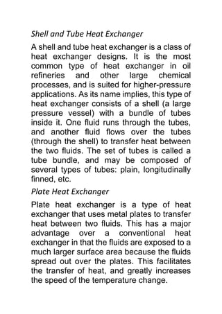 Shell and Tube Heat Exchanger
A shell and tube heat exchanger is a class of
heat exchanger designs. It is the most
common type of heat exchanger in oil
refineries and other large chemical
processes, and is suited for higher-pressure
applications. As its name implies, this type of
heat exchanger consists of a shell (a large
pressure vessel) with a bundle of tubes
inside it. One fluid runs through the tubes,
and another fluid flows over the tubes
(through the shell) to transfer heat between
the two fluids. The set of tubes is called a
tube bundle, and may be composed of
several types of tubes: plain, longitudinally
finned, etc.
Plate Heat Exchanger
Plate heat exchanger is a type of heat
exchanger that uses metal plates to transfer
heat between two fluids. This has a major
advantage over a conventional heat
exchanger in that the fluids are exposed to a
much larger surface area because the fluids
spread out over the plates. This facilitates
the transfer of heat, and greatly increases
the speed of the temperature change.
 