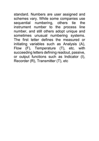 standard. Numbers are user assigned and
schemes vary. While some companies use
sequential numbering, others tie the
instrument number to the process line
number, and still others adopt unique and
sometimes unusual numbering systems.
The first letter defines the measured or
initiating variables such as Analysis (A),
Flow (F), Temperature (T), etc. with
succeeding letters defining readout, passive,
or output functions such as Indicator (I),
Recorder (R), Transmitter (T), etc
 
