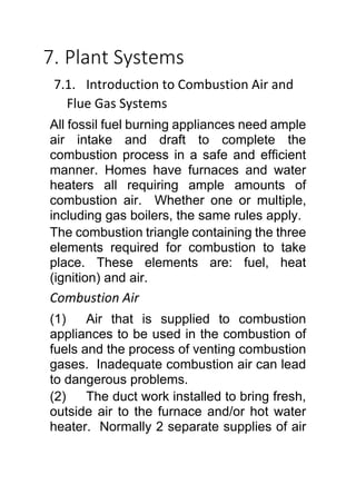 7. Plant Systems
7.1. Introduction to Combustion Air and
Flue Gas Systems
All fossil fuel burning appliances need ample
air intake and draft to complete the
combustion process in a safe and efficient
manner. Homes have furnaces and water
heaters all requiring ample amounts of
combustion air. Whether one or multiple,
including gas boilers, the same rules apply.
The combustion triangle containing the three
elements required for combustion to take
place. These elements are: fuel, heat
(ignition) and air.
Combustion Air
(1) Air that is supplied to combustion
appliances to be used in the combustion of
fuels and the process of venting combustion
gases. Inadequate combustion air can lead
to dangerous problems.
(2) The duct work installed to bring fresh,
outside air to the furnace and/or hot water
heater. Normally 2 separate supplies of air
 